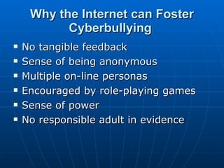 Why the Internet can Foster Cyberbullying   No tangible feedback  Sense of being anonymous  Multiple on-line personas  Encouraged by role-playing games  Sense of power  No responsible adult in evidence  