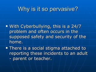 Why is it so pervasive? With Cyberbullying, this is a 24/7 problem and often occurs in the supposed safety and security of the home.  There is a social stigma attached to reporting these incidents to an adult - parent or teacher.  