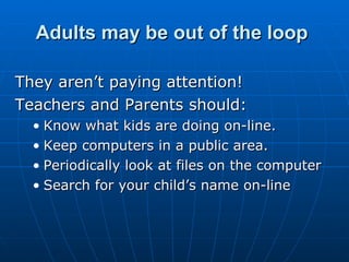 Adults may be out of the loop   They aren’t paying attention! Teachers and Parents should: Know what kids are doing on-line. Keep computers in a public area. Periodically look at files on the computer Search for your child’s name on-line 