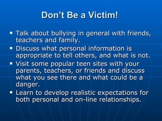 Don’t Be a Victim!   Talk about bullying in general with friends, teachers and family.  Discuss what personal information is appropriate to tell others, and what is not.  Visit some popular teen sites with your parents, teachers, or friends and discuss what you see there and what could be a danger.  Learn to develop realistic expectations for both personal and on-line relationships.  