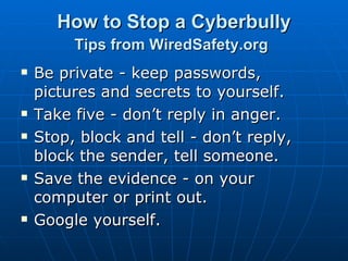 How to Stop a Cyberbully Tips from WiredSafety.org   Be private - keep passwords, pictures and secrets to yourself.  Take five - don’t reply in anger.  Stop, block and tell - don’t reply, block the sender, tell someone.  Save the evidence - on your computer or print out.  Google yourself. 