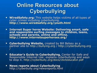 Online Resources about Cyberbullying WiredSafety.org:  This website helps victims of all types of cyber crimes including cyberbullying.  http://www.wiredsafety.org/youth.html Internet Super heros Website: Delivering smart, safe and responsible surfing messages to children, teens, schools and parents, online and offline. http:// www.internetsuperheroes.org / Cyberbullying Website,  created by Bill Belsey as a partner site to  http://bullying.org  /  http:// cyberbullying.org / Educator’s Guide to Cyberbullying,  Center for Safe and Responsible Internet Use: explains cyberbullying and ways to stop it.  http:// cyberbully.org/docs/cbcteducator.pdf News reports about Cyberbullying  http://cyberbully.org/newsreports.html 