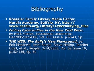 Bibliography Koessler Family Library Media Center, Nardin Academy, Buffalo, NY.  http:// www.nardin.org/Library/Cyberbullying_files/frame.htm Foiling Cyberbullies in the New Wild West .  By Mark Franek, Educational Leadership; Dec2005/Jan2006, Vol. 63 Issue 4, p39-43, 5p.    THE WEB: The Bully's New Playground,  by Bob Meadows, Jenni Bergal, Steve Helling, Jennifer Odell, et.al., People; 3/14/2005, Vol. 63 Issue 10, p152-156, 4p, 6c    