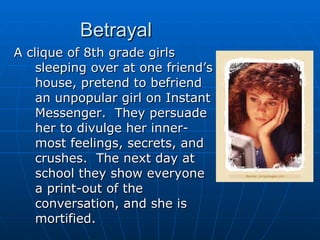 Betrayal A clique of 8th grade girls sleeping over at one friend’s house, pretend to befriend an unpopular girl on Instant Messenger.  They persuade her to divulge her inner-most feelings, secrets, and crushes.  The next day at school they show everyone a print-out of the conversation, and she is mortified. 
