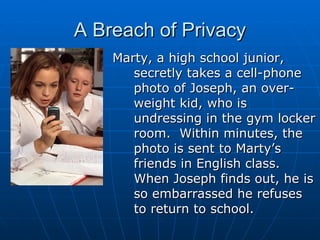 A Breach of Privacy Marty, a high school junior, secretly takes a cell-phone photo of Joseph, an over-weight kid, who is undressing in the gym locker room.  Within minutes, the photo is sent to Marty’s friends in English class.  When Joseph finds out, he is so embarrassed he refuses to return to school. 