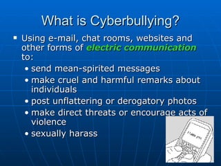 What is Cyberbullying? Using e-mail, chat rooms, websites and other forms of  electric communication  to: send mean-spirited messages  make cruel and harmful remarks about individuals  post unflattering or derogatory photos  make direct threats or encourage acts of violence  sexually harass 