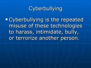 Cyberbullying Cyberbullying is the repeated misuse of these technologies to harass, intimidate, bully, or terrorize another person . 