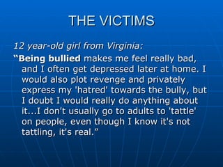 THE VICTIMS 12 year-old girl from Virginia: “ Being bullied  makes me feel really bad, and I often get depressed later at home. I would also plot revenge and privately express my 'hatred' towards the bully, but I doubt I would really do anything about it...I don't usually go to adults to 'tattle' on people, even though I know it's not tattling, it's real.” 