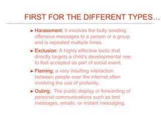 FIRST FOR THE DIFFERENT TYPES…
➤ Harassment: It involves the bully sending
offensive messages to a person or a group
and is repeated multiple times.
➤ Exclusion: A highly effective tactic that
directly targets a child’s developmental nee
to feel accepted as part of social event.
➤ Flaming: a very insulting interaction
between people over the internet often
involving the use of profanity.
➤ Outing: The public display or forwarding of
personal communications such as text
messages, emails, or instant messaging.
 