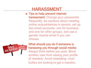 HARASSMENT
➤ Tips to help prevent internet
harassment: Change your passwords
frequently, be cautious about meeting
online acquaintances in person, set up
two email accounts- one for business
and one for other groups, and use a
gender neutral email if you can
choose.
➤ What should you do if someone is
harassing you through social media:
Always think before you post. Block
another user from seeing your profile
(if needed). Avoid retaliating- most
bullies are looking to get a reaction.
 
