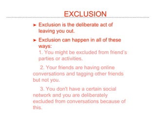 EXCLUSION
➤ Exclusion is the deliberate act of
leaving you out.
➤ Exclusion can happen in all of these
ways:
1. You might be excluded from friend’s
parties or activities.
2. Your friends are having online
conversations and tagging other friends
but not you.
3. You don't have a certain social
network and you are deliberately
excluded from conversations because of
this.
 