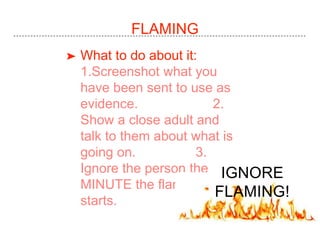FLAMING
➤ What to do about it:
1.Screenshot what you
have been sent to use as
evidence. 2.
Show a close adult and
talk to them about what is
going on. 3.
Ignore the person the
MINUTE the flaming
starts.
IGNORE
FLAMING!
 
