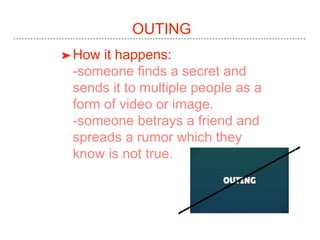 OUTING
➤How it happens:
-someone finds a secret and
sends it to multiple people as a
form of video or image.
-someone betrays a friend and
spreads a rumor which they
know is not true.
 