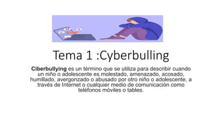 Tema 1 :Cyberbulling
Ciberbullying es un término que se utiliza para describir cuando
un niño o adolescente es molestado, amenazado, acosado,
humillado, avergonzado o abusado por otro niño o adolescente, a
través de Internet o cualquier medio de comunicación como
teléfonos móviles o tables.
 
