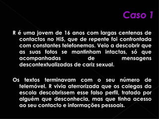 R é uma jovem de 16 anos com largas centenas de contactos no Hi5, que de repente foi confrontada com constantes telefonemas. Veio a descobrir que as suas fotos se mantinham intactas, só que acompanhadas de mensagens descontextualizadas de cariz sexual.  Os textos terminavam com o seu número de telemóvel. R vivia aterrorizada que os colegas da escola descobrissem esse falso perfil, tratado por alguém que desconhecia, mas que tinha acesso ao seu contacto e informações pessoais. 