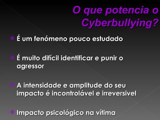 É um fenómeno pouco estudado É muito difícil identificar e punir o agressor A intensidade e amplitude do seu impacto é incontrolável e irreversivel Impacto psicológico na vítima  O que potencia o Cyberbullying? 
