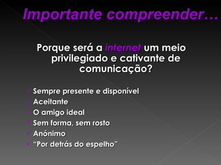 Porque será a  internet  um meio privilegiado e cativante de comunicação? Sempre presente e disponível Aceitante O amigo ideal  Sem forma, sem rosto Anónimo  “ Por detrás do espelho” Importante compreender… 