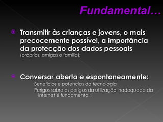 Transmitir às crianças e jovens, o mais precocemente possível, a importância da protecção dos dados pessoais   (próprios, amigos e família); Conversar aberta e espontaneamente: Benefícios e potencias da tecnologia  Perigos sobre os perigos da utilização inadequada da internet é fundamental; Fundamental… 