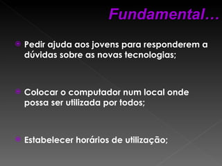Pedir ajuda aos jovens para responderem a dúvidas sobre as novas tecnologias; Colocar o computador num local onde possa ser utilizada por todos; Estabelecer horários de utilização; Fundamental… 