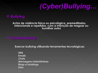 Bullying Actos de violência física ou psicológica, premeditados, intencionais e repetidos, com a intenção de magoar ou humilhar outro Cyberbullying Exercer bullying utilizando ferramentas tecnológicas: SMS Emails Chats Mensagens instantânteas Blogs e fotoblogs Sites … (Cyber)Bullying… 