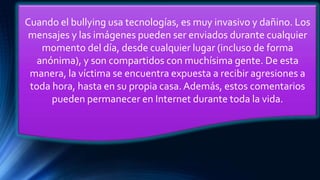 Cuando el bullying usa tecnologías, es muy invasivo y dañino. Los
mensajes y las imágenes pueden ser enviados durante cualquier
momento del día, desde cualquier lugar (incluso de forma
anónima), y son compartidos con muchísima gente. De esta
manera, la víctima se encuentra expuesta a recibir agresiones a
toda hora, hasta en su propia casa. Además, estos comentarios
pueden permanecer en Internet durante toda la vida.