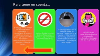 Para tener en cuenta…
El bullying es frecuente en
las relaciones entre
compañeros y
compañeras. Se produce
cuando una persona o
grupo agrede o humilla a
otra persona
intencionalmente, en forma
sostenida a través del
tiempo.
Insultar, divulgar rumores,
lastimar físicamente o
ignorar a alguien también
son formas de bullying
El bullying puede ocurrir a
través del celular, en
persona, por escrito, en la
escuela, en el barrio, en el
transporte, en espacios
donde los estudiantes se
encuentren, incluso en las
redes sociales.
El bullying trae
consecuencias negativas
para todos los
involucrados, no solo para
el/la que es agredido/a.