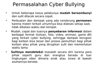 Permasalahan Cyber Bullying
●
Untuk beberapa kasus pelakunya mudah bersembunyi
dan sulit dilacak secara cepat.
●
Perbuatan dan dampak yang ada cenderung permanen
karena materi terkait umumnya bisa diakses setiap saat,
tidak dibatasi waktu dan tempat.
●
Mudah, cepat dan luasnya penyebaran informasi dalam
berbagai format (tulisan, foto, video, animasi, game dll)
yang terkait cyber bullying, sehingga dampak kerugian
bagi korban bisa besar dan proses pemulihan bagi pihak
korban atau pihak yang dirugikan sulit dan memerlukan
waktu lama
●
Sulitnya mendeteksi masalah secara dini karena para
pihak seperti guru dan orangtua berada di luar
lingkungan siber dimana anak atau siswa di bawah
asuhannya berada.
 