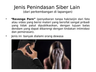 Jenis Penindasan Siber Lain
(dari perkembangan di lapangan)
●
“Revenge Porn” (penyebaran tanpa hak/seijin dari foto
atau video yang berisi materi yang bersifat sangat pribadi
yang tidak patut dipublikasikan, dengan tujuan balas
dendam yang dapat dibarengi dengan tindakan intimidasi
dan pemerasan).
●
Jenis ini banyak dialami orang dewasa
 