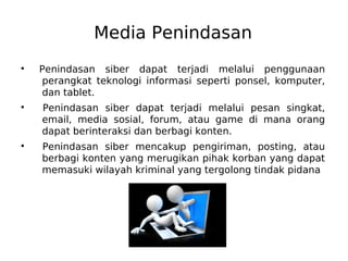 Media Penindasan
●
Penindasan siber dapat terjadi melalui penggunaan
perangkat teknologi informasi seperti ponsel, komputer,
dan tablet.
●
Penindasan siber dapat terjadi melalui pesan singkat,
email, media sosial, forum, atau game di mana orang
dapat berinteraksi dan berbagi konten.
●
Penindasan siber mencakup pengiriman, posting, atau
berbagi konten yang merugikan pihak korban yang dapat
memasuki wilayah kriminal yang tergolong tindak pidana
 