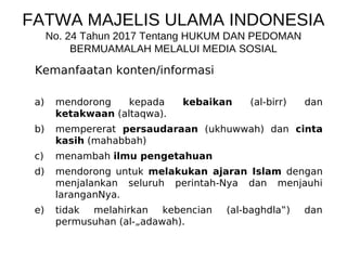 FATWA MAJELIS ULAMA INDONESIA
No. 24 Tahun 2017 Tentang HUKUM DAN PEDOMAN
BERMUAMALAH MELALUI MEDIA SOSIAL
Kemanfaatan konten/informasi
a) mendorong kepada kebaikan (al-birr) dan
ketakwaan (altaqwa).
b) mempererat persaudaraan (ukhuwwah) dan cinta
kasih (mahabbah)
c) menambah ilmu pengetahuan
d) mendorong untuk melakukan ajaran Islam dengan
menjalankan seluruh perintah-Nya dan menjauhi
laranganNya.
e) tidak melahirkan kebencian (al-baghdla‟) dan
permusuhan (al-„adawah).
 