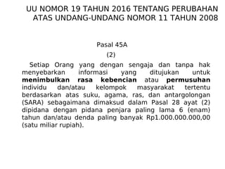 Pasal 45A
(2)
Setiap Orang yang dengan sengaja dan tanpa hak
menyebarkan informasi yang ditujukan untuk
menimbulkan rasa kebencian atau permusuhan
individu dan/atau kelompok masyarakat tertentu
berdasarkan atas suku, agama, ras, dan antargolongan
(SARA) sebagaimana dimaksud dalam Pasal 28 ayat (2)
dipidana dengan pidana penjara paling lama 6 (enam)
tahun dan/atau denda paling banyak Rp1.000.000.000,00
(satu miliar rupiah).
UU NOMOR 19 TAHUN 2016 TENTANG PERUBAHAN
ATAS UNDANG-UNDANG NOMOR 11 TAHUN 2008
 