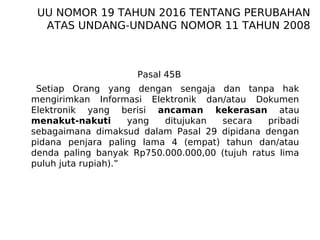 Pasal 45B
Setiap Orang yang dengan sengaja dan tanpa hak
mengirimkan Informasi Elektronik dan/atau Dokumen
Elektronik yang berisi ancaman kekerasan atau
menakut-nakuti yang ditujukan secara pribadi
sebagaimana dimaksud dalam Pasal 29 dipidana dengan
pidana penjara paling lama 4 (empat) tahun dan/atau
denda paling banyak Rp750.000.000,00 (tujuh ratus lima
puluh juta rupiah).”
UU NOMOR 19 TAHUN 2016 TENTANG PERUBAHAN
ATAS UNDANG-UNDANG NOMOR 11 TAHUN 2008
 