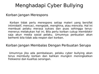 Menghadapi Cyber Bullying
Korban Jangan Merespons
Korban tidak perlu merespons setiap materi yang bersifat
intimidatif, mencaci, mengejek, menghina, atau mencela. Hal ini
membuat pelaku merasa sukses dan puas sehingga terus-
menerus melakukan hal ini. Bila perlu korban cukup memblokir
saja akun media sosial pelaku. Umumnya perbuatan akan
berhenti bila tidak ada respon dari korban.
Korban Jangan Membalas Dengan Perbuatan Serupa
Umumnya jika ada pembalasan, pelaku cyber bullying akan
terus membully korban dan bahkan mungkin meningkatkan
frekwensi dan kualitas serangan.
 