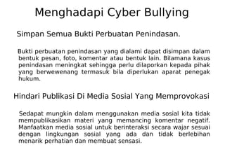 Menghadapi Cyber Bullying
Simpan Semua Bukti Perbuatan Penindasan.
Bukti perbuatan penindasan yang dialami dapat disimpan dalam
bentuk pesan, foto, komentar atau bentuk lain. Bilamana kasus
penindasan meningkat sehingga perlu dilaporkan kepada pihak
yang berwewenang termasuk bila diperlukan aparat penegak
hukum.
Hindari Publikasi Di Media Sosial Yang Memprovokasi
Sedapat mungkin dalam menggunakan media sosial kita tidak
mempublikasikan materi yang memancing komentar negatif.
Manfaatkan media sosial untuk berinteraksi secara wajar sesuai
dengan lingkungan sosial yang ada dan tidak berlebihan
menarik perhatian dan membuat sensasi.
 