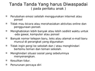 Tanda Tanda Yang harus Diwaspadai
( pada perilaku anak )
 Perubahan emosi setelah menggunakan internet atau
ponsel
 Tidak mau bicara atau merahasiakan aktivitas online dan
penggunaan ponsel.
 Menghabiskan lebih banyak atau lebih sedikit waktu untuk
-ada gawai, komputer atau ponsel
 Banyak nomor telepon baru, teks atau alamat e-mail baru
muncul di perangkat yang digunakan
 Tidak ingin pergi ke sekolah dan / atau menghindari
bertemu teman dan teman sekolah.
 Menghindari situasi sosial yang sebelumnya
menyenangkan.
 Kesulitan tidur.
 Penurunan percaya diri
 