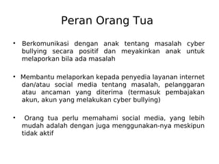 Peran Orang Tua
●
Berkomunikasi dengan anak tentang masalah cyber
bullying secara positif dan meyakinkan anak untuk
melaporkan bila ada masalah
●
Membantu melaporkan kepada penyedia layanan internet
dan/atau social media tentang masalah, pelanggaran
atau ancaman yang diterima (termasuk pembajakan
akun, akun yang melakukan cyber bullying)
●
Orang tua perlu memahami social media, yang lebih
mudah adalah dengan juga menggunakan-nya meskipun
tidak aktif
 