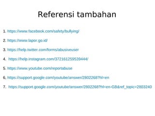 Referensi tambahan
1. https://www.facebook.com/safety/bullying/
2. https://www.lapor.go.id/
3. https://help.twitter.com/forms/abusiveuser
4. https://help.instagram.com/372161259539444/
5. https://www.youtube.com/reportabuse
6, https://support.google.com/youtube/answer/2802268?hl=en
7. https://support.google.com/youtube/answer/2802268?hl=en-GB&ref_topic=2803240
 