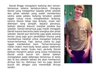 Daniel Briggs mengalami bullying dari teman-
temannya selama bertahun-tahun. Orangtua
Daniel yang melaporkan kepada pihak sekolah
dan pihak sekolah yang sudah memberikan
sanksi pada pelaku bullying tersebut seolah
nggak cukup keras menghentikan bullying,
karena Daniel tetap saja di-bully, mulai dari
dilempari tong sampah, dipukul perutnya,
bahkan dikerjai disuruh menjilat jendela bus
sekolah. Teman-temannya juga malah mengejek
Daniel karena bercerita pada orangtua dan pihak
sekolah. Daniel pun bercerita juga pada seorang
teman yang juga guru pendidikan khusus yang
memberinya nasehat untuk mengatasi bullying
teman-temannya. Tapi, semua usaha itu juga
nggak memberikan hasil. Teman-temannya
malah makin mem-bully lewat pesan elektronik
dan media sosial. Suatu hari, pe-bully Daniel
bahkan mengirim pesan yang isinya mendorong
Daniel untuk bunuh diri. Daniel bahkan
mengatakan pada beberapa temannya di kelas
dan di bus sekolah bahwa dia akan membunuh
dirinya hari itu. Akhirnya, hari itu juga, Daniel
bunuh diri dengan cara menembak dirinya
sendiri.
 