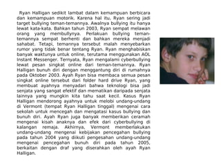 Ryan Halligan sedikit lambat dalam kemampuan berbicara
dan kemampuan motorik. Karena hal itu, Ryan sering jadi
target bullying teman-temannya. Awalnya bullying itu hanya
lewat kata-kata. Bahkan tahun 2003, Ryan sempat melawan
orang yang membullynya. Perlakuan bullying teman-
temannya sempat berhenti dan bahkan mereka menjadi
sahabat. Tetapi, temannya tersebut malah menyebarkan
rumor yang tidak benar tentang Ryan. Ryan menghabiskan
banyak waktunya untuk online, terutama menggunakan AOL
Instant Messenger. Ternyata, Ryan mengalami cyberbullying
lewat pesan singkat online dari teman-temannya. Ryan
Halligan bunuh diri dengan menggantung diri di rumahnya
pada Oktober 2003. Ayah Ryan bisa membaca semua pesan
singkat online tersebut dari folder hard drive Ryan, yang
membuat ayahnya menyadari bahwa teknologi bisa jadi
senjata yang sangat efektif dan mematikan daripada senjata
lainnya yang mungkin kita tahu saat kecil. Kasus Ryan
Halligan mendorong ayahnya untuk melobi undang-undang
di Vermont (tempat Ryan Halligan tinggal) mengenai cara
sekolah untuk mencegah dan mengatasi kasus bullying dan
bunuh diri. Ayah Ryan juga banyak memberikan ceramah
mengenai kisah anaknya dan efek dari cyberbullying di
kalangan remaja. Akhirnya, Vermont memberlakukan
undang-undang mengenai kebijakan pencegahan bullying
pada tahun 2004 yang diikuti pengesahan undang-undang
mengenai pencegahan bunuh diri pada tahun 2005,
berkaitan dengan draf yang diserahkan oleh ayah Ryan
Halligan.
 