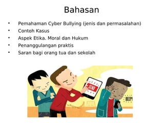 Bahasan

Pemahaman Cyber Bullying (jenis dan permasalahan)

Contoh Kasus

Aspek Etika. Moral dan Hukum

Penanggulangan praktis

Saran bagi orang tua dan sekolah
 