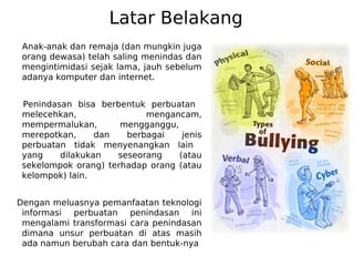 Latar Belakang
Anak-anak dan remaja (dan mungkin juga
orang dewasa) telah saling menindas dan
mengintimidasi sejak lama, jauh sebelum
adanya komputer dan internet.
Penindasan bisa berbentuk perbuatan
melecehkan, mengancam,
mempermalukan, mengganggu,
merepotkan, dan berbagai jenis
perbuatan tidak menyenangkan lain
yang dilakukan seseorang (atau
sekelompok orang) terhadap orang (atau
kelompok) lain.
Dengan meluasnya pemanfaatan teknologi
informasi perbuatan penindasan ini
mengalami transformasi cara penindasan
dimana unsur perbuatan di atas masih
ada namun berubah cara dan bentuk-nya
 