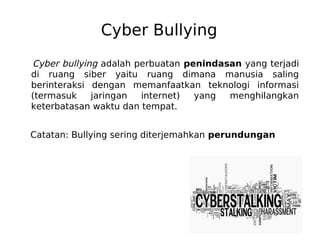 Cyber Bullying
Cyber bullying adalah perbuatan penindasan yang terjadi
di ruang siber yaitu ruang dimana manusia saling
berinteraksi dengan memanfaatkan teknologi informasi
(termasuk jaringan internet) yang menghilangkan
keterbatasan waktu dan tempat.
Catatan: Bullying sering diterjemahkan perundungan
 