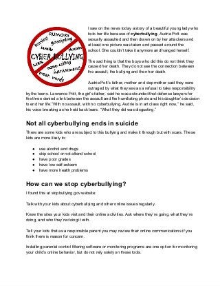 I saw on the news today a story of a beautiful young lady who
                                    took her life because of cyberbullying. Audrie Pott was
                                    sexually assaulted and then drawn on by her attackers and
                                    at least one picture was taken and passed around the
                                    school. She couldn’t take it anymore and hanged herself.

                                    The sad thing is that the boys who did this do not think they
                                    caused her death. They do not see the connection between
                                    the assault, the bullying and then her death.

                                     Audrie Pott’s father, mother and stepmother said they were
                                     outraged by what they see as a refusal to take responsibility
by the teens. Lawrence Pott, the girl’s father, said he was astounded that defense lawyers for
the three denied a link between the assault and the humiliating photo and his daughter’s decision
to end her life.”With no assault, with no cyberbullying, Audrie is in art class right now,” he said,
his voice breaking as he held back tears. “What they did was disgusting.”


Not all cyberbullying ends in suicide
There are some kids who are subject to this bullying and make it through but with scars. These
kids are more likely to:

   ●   use alcohol and drugs
   ●   skip school or not attend school
   ●   have poor grades
   ●   have low self­esteem
   ●   have more health problems


How can we stop cyberbullying?
I found this at stopbullying.gov website:

Talk with your kids about cyberbullying and other online issues regularly.

Know the sites your kids visit and their online activities. Ask where they’re going, what they’re
doing, and who they’re doing it with.

Tell your kids that as a responsible parent you may review their online communications if you
think there is reason for concern.

Installing parental control filtering software or monitoring programs are one option for monitoring
your child’s online behavior, but do not rely solely on these tools.
 