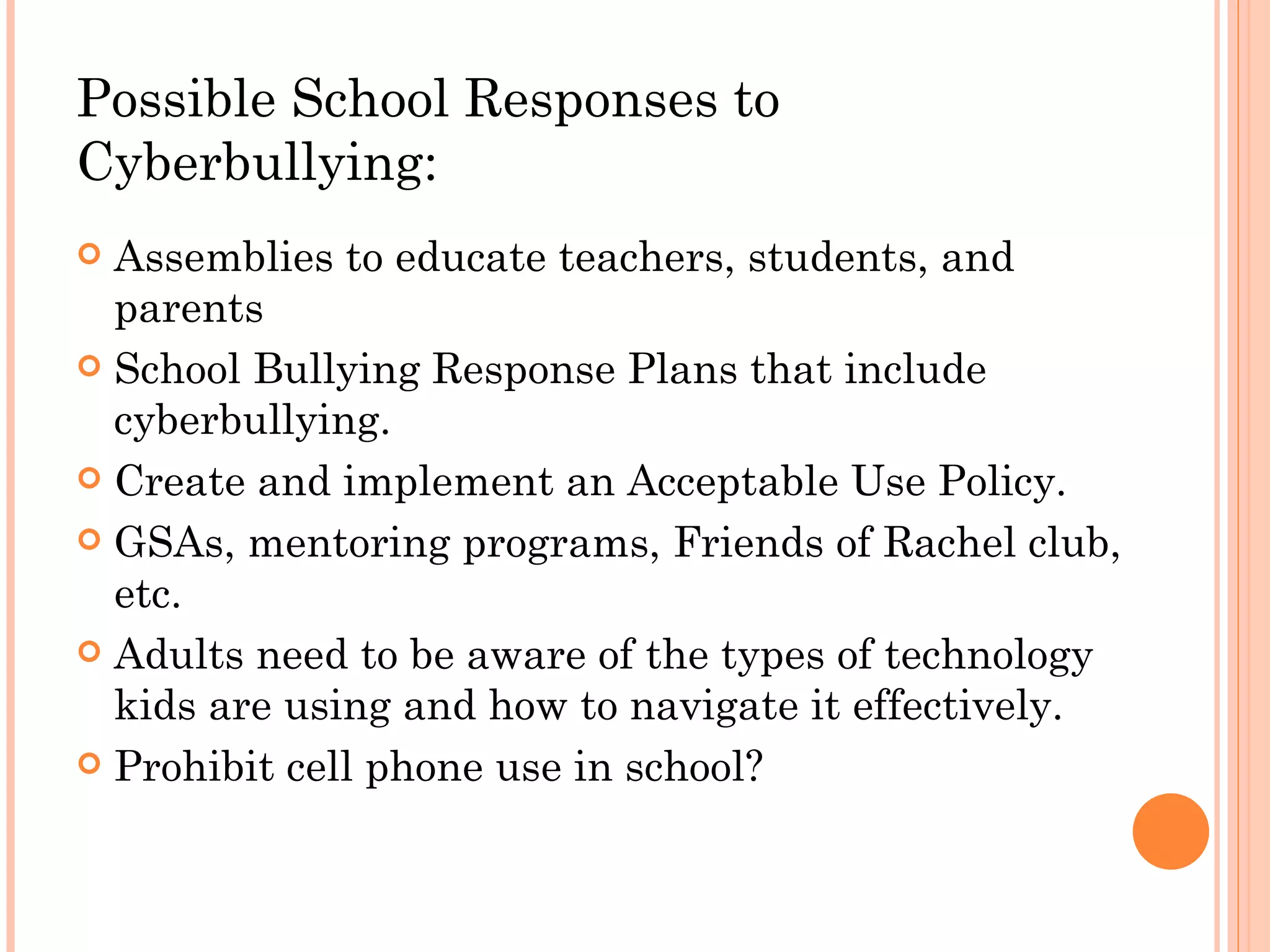 Possible School Responses to
Cyberbullying:
 Assemblies to educate teachers, students, and
  parents
 School Bullying Response Plans that include
  cyberbullying.
 Create and implement an Acceptable Use Policy.

 GSAs, mentoring programs, Friends of Rachel club,
  etc.
 Adults need to be aware of the types of technology
  kids are using and how to navigate it effectively.
 Prohibit cell phone use in school?
 