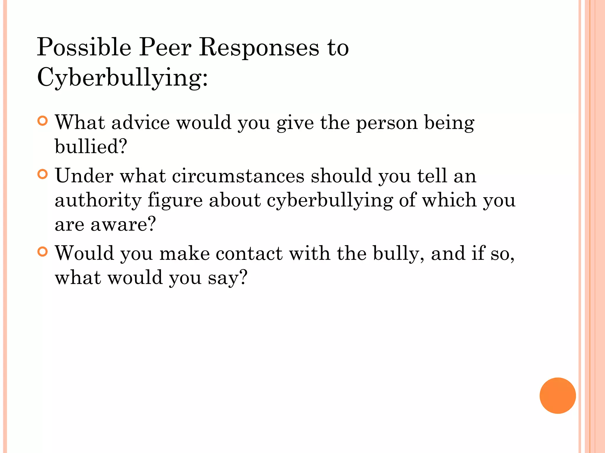 Possible Peer Responses to
Cyberbullying:
 What advice would you give the person being
  bullied?
 Under what circumstances should you tell an
  authority figure about cyberbullying of which you
  are aware?
 Would you make contact with the bully, and if so,
  what would you say?
 