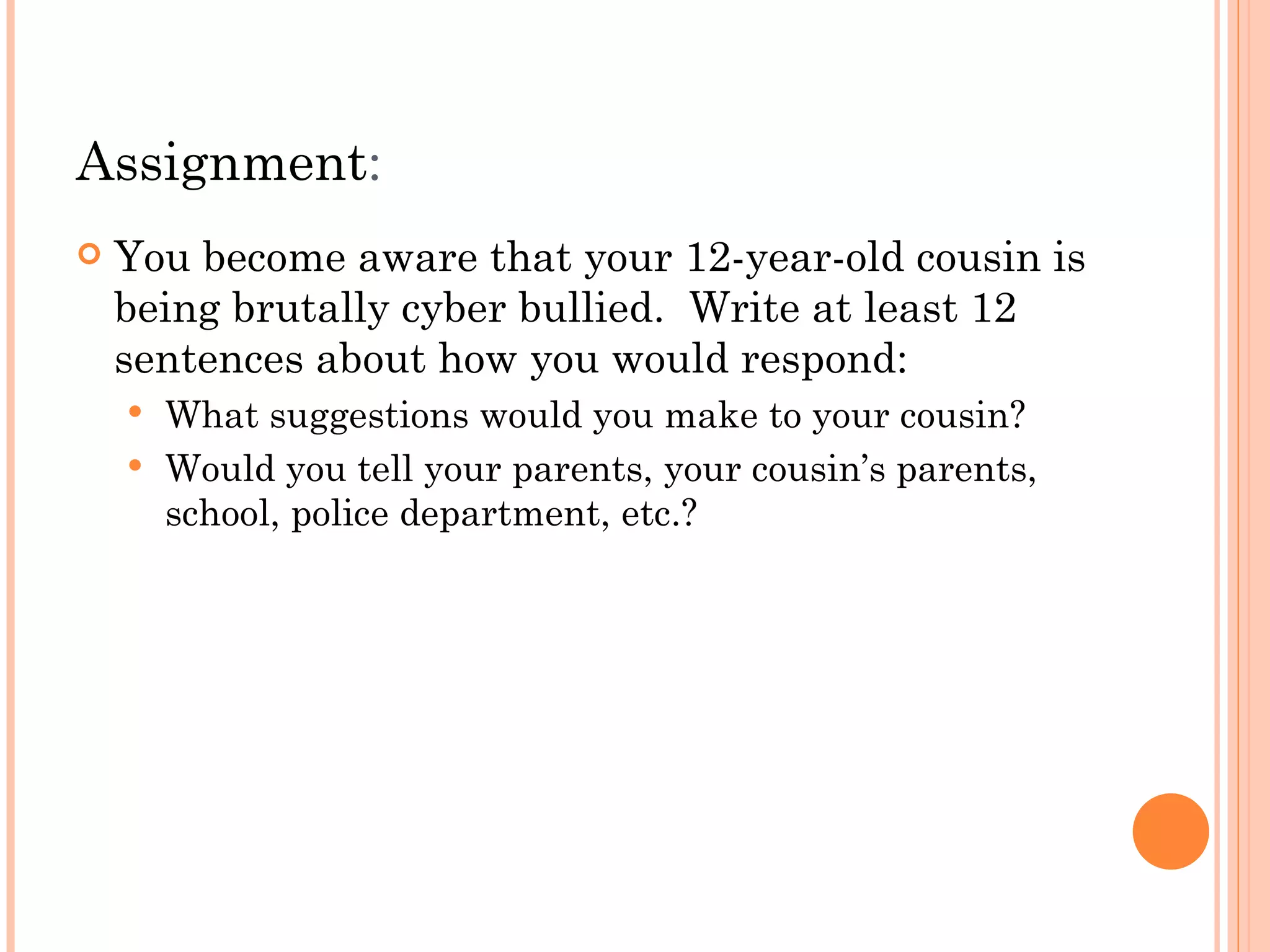 Assignment:
   You become aware that your 12-year-old cousin is
    being brutally cyber bullied. Write at least 12
    sentences about how you would respond:
     What suggestions would you make to your cousin?
     Would you tell your parents, your cousin’s parents,
      school, police department, etc.?
 