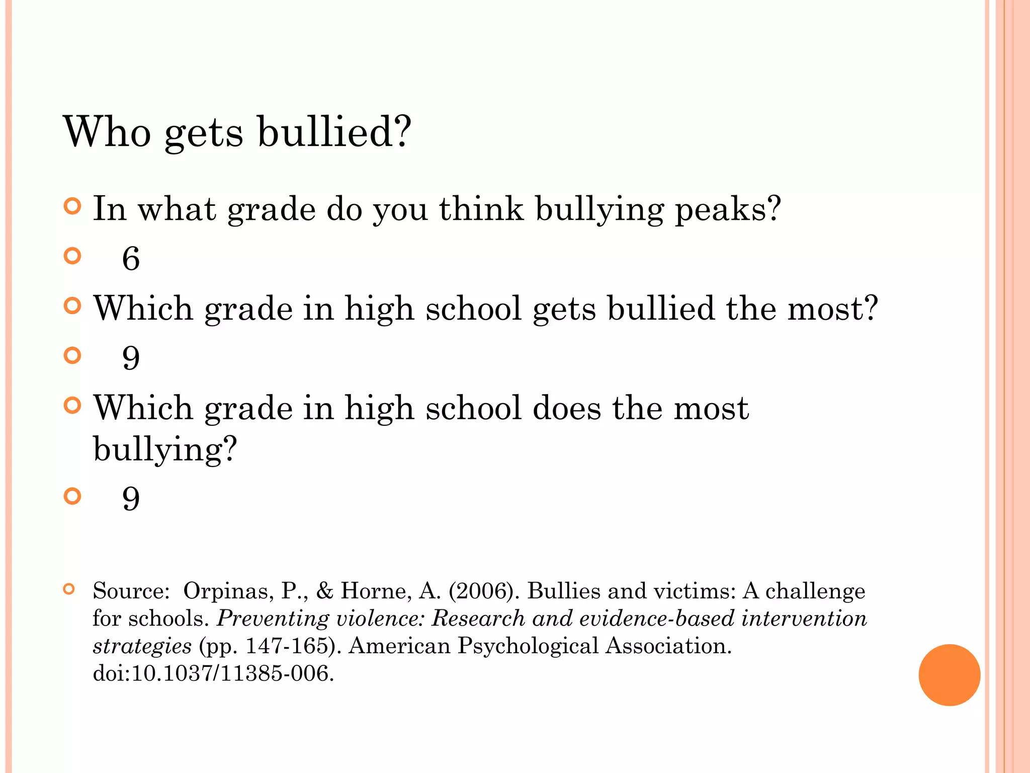Who gets bullied?
 In what grade do you think bullying peaks?
   6
 Which grade in high school gets bullied the most?

   9
 Which grade in high school does the most
  bullying?
   9

   Source: Orpinas, P., & Horne, A. (2006). Bullies and victims: A challenge
    for schools. Preventing violence: Research and evidence-based intervention
    strategies (pp. 147-165). American Psychological Association.
    doi:10.1037/11385-006.
 