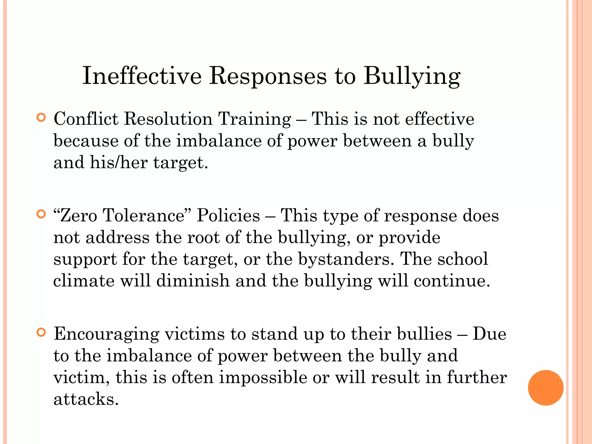 Ineffective Responses to Bullying
   Conflict Resolution Training – This is not effective
    because of the imbalance of power between a bully
    and his/her target.

   “Zero Tolerance” Policies – This type of response does
    not address the root of the bullying, or provide
    support for the target, or the bystanders. The school
    climate will diminish and the bullying will continue.

   Encouraging victims to stand up to their bullies – Due
    to the imbalance of power between the bully and
    victim, this is often impossible or will result in further
    attacks.
 