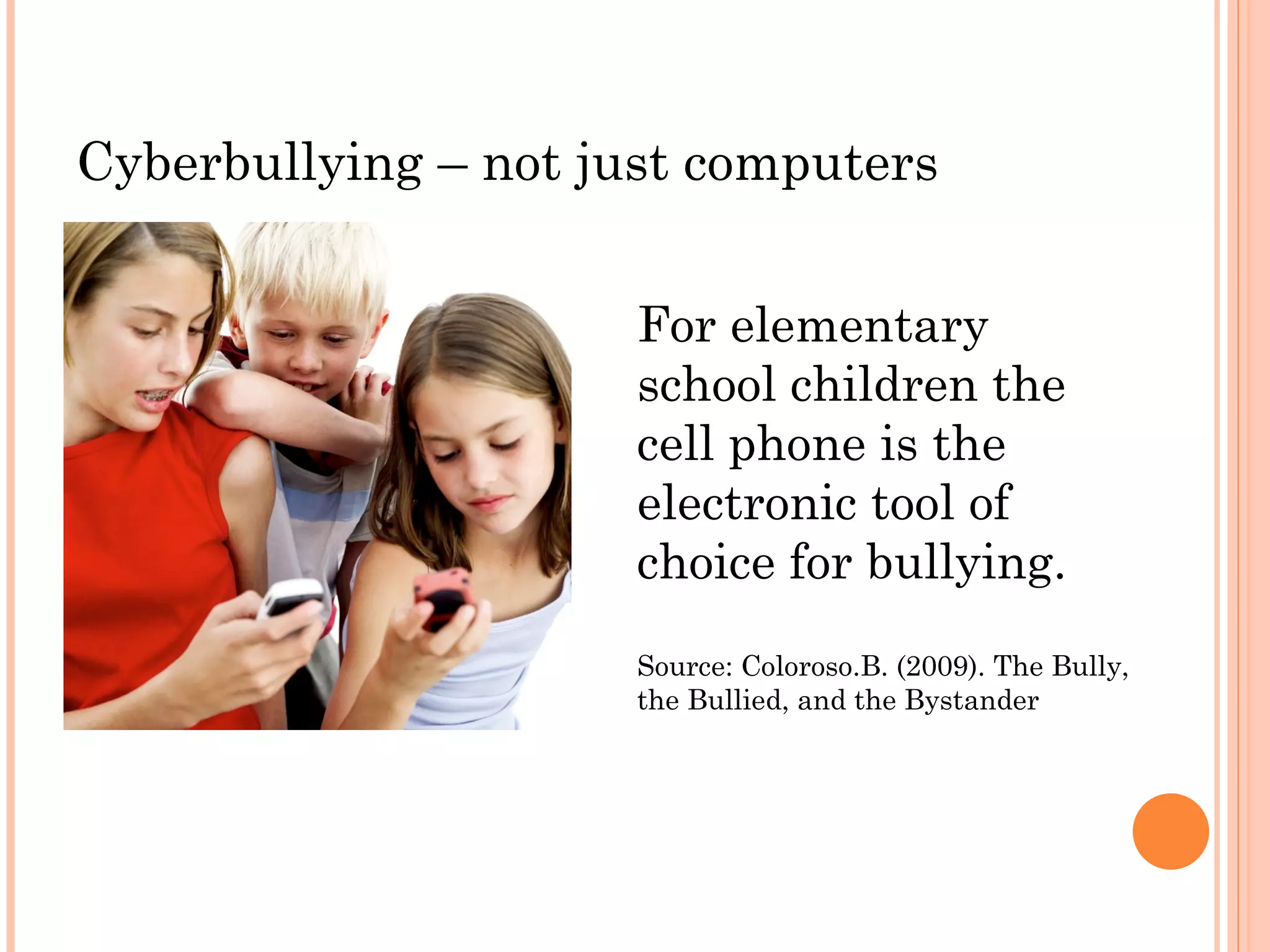 Cyberbullying – not just computers


                      For elementary
                      school children the
                      cell phone is the
                      electronic tool of
                      choice for bullying.
                      Source: Coloroso.B. (2009). The Bully,
                      the Bullied, and the Bystander
 