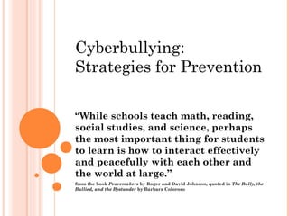 Cyberbullying:
Strategies for Prevention

“While schools teach math, reading,
social studies, and science, perhaps
the most important thing for students
to learn is how to interact effectively
and peacefully with each other and
the world at large.”
from the book Peacemakers by Roger and David Johnson, quoted in The Bully, the
Bullied, and the Bystander by Barbara Coloroso
 